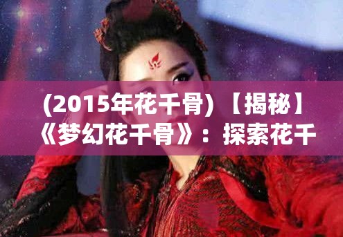 (2015年花千骨) 【揭秘】《梦幻花千骨》：探索花千骨成长历程的心路历程，传递坚韧与成长的真谛！